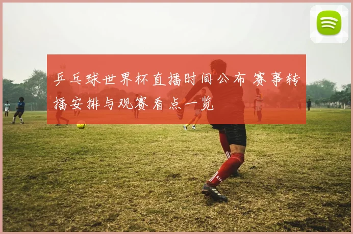 乒乓球世界杯直播时间公布 赛事转播安排与观赛看点一览