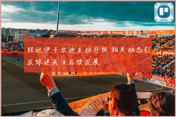 旺达伊卡尔迪互动升级 相关动态引发球迷关注后续发展