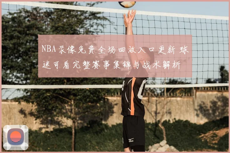 NBA录像免费全场回放入口更新 球迷可看完整赛事集锦与战术解析