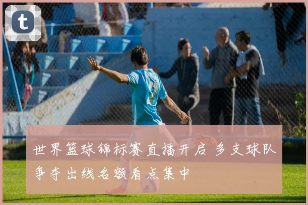 世界篮球锦标赛直播开启 多支球队争夺出线名额看点集中