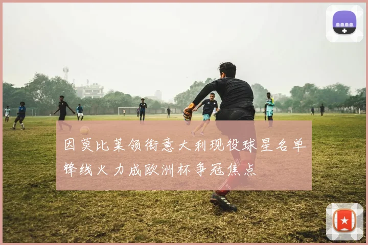 因莫比莱领衔意大利现役球星名单锋线火力成欧洲杯争冠焦点