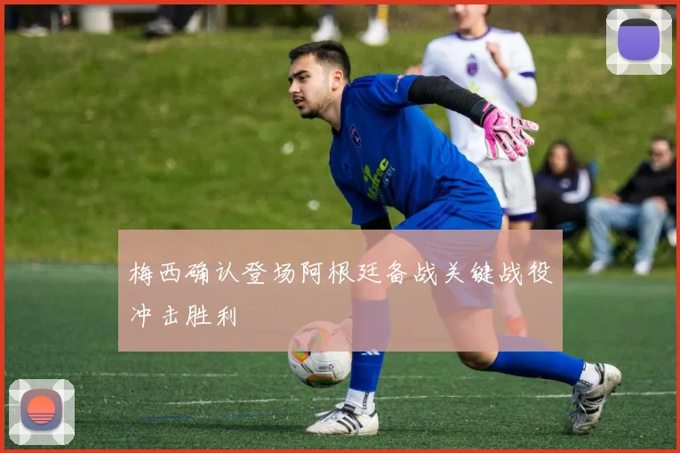 梅西确认登场阿根廷备战关键战役冲击胜利