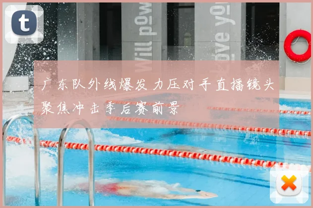 广东队外线爆发力压对手直播镜头聚焦冲击季后赛前景