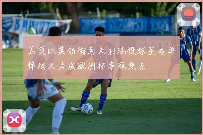 因莫比莱领衔意大利现役球星名单锋线火力成欧洲杯争冠焦点