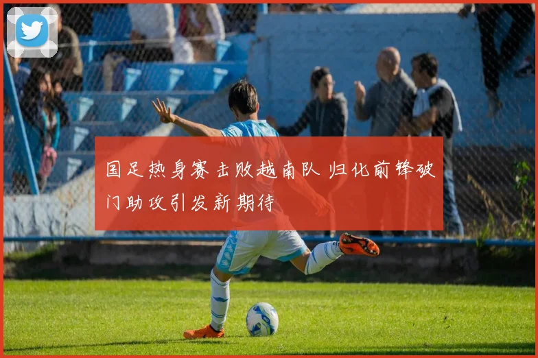国足热身赛击败越南队 归化前锋破门助攻引发新期待
