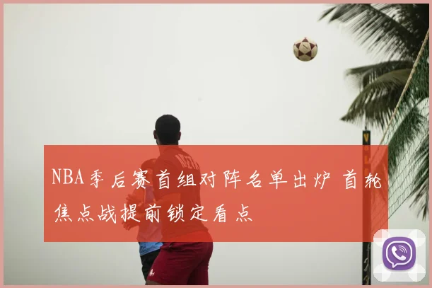 NBA季后赛首组对阵名单出炉 首轮焦点战提前锁定看点