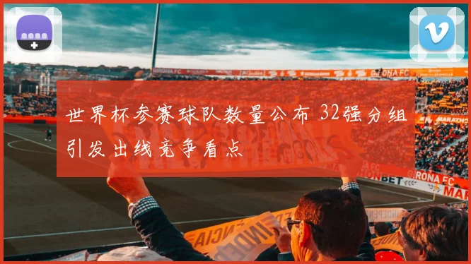世界杯参赛球队数量公布 32强分组引发出线竞争看点