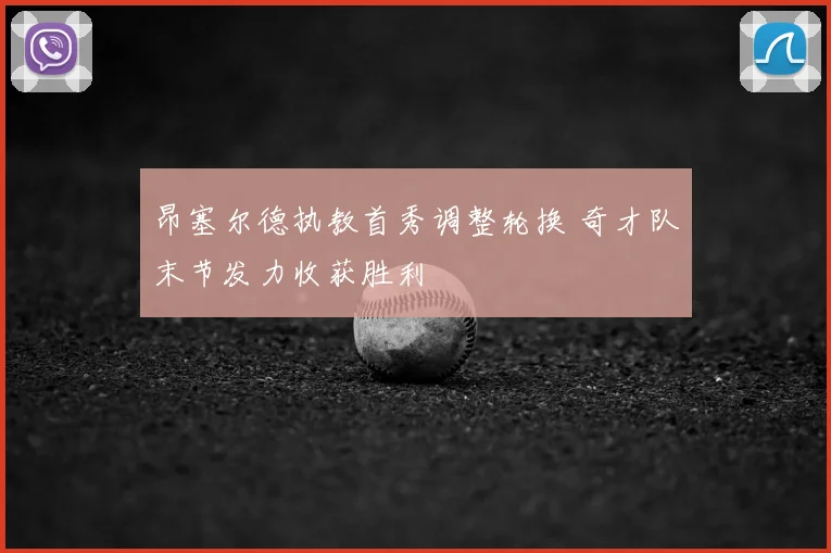 昂塞尔德执教首秀调整轮换 奇才队末节发力收获胜利