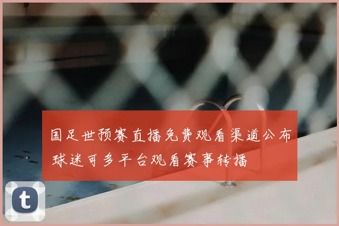 国足世预赛直播免费观看渠道公布 球迷可多平台观看赛事转播