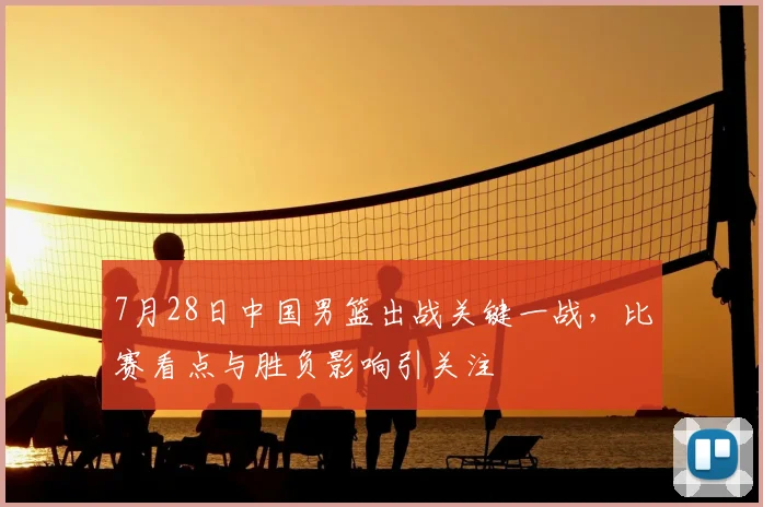 7月28日中国男篮出战关键一战，比赛看点与胜负影响引关注